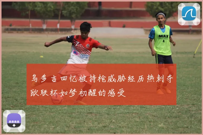 乌多吉回忆被持枪威胁经历热刺夺欧联杯如梦初醒的感受