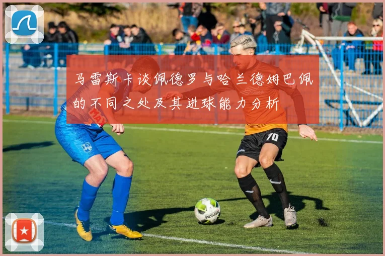 马雷斯卡谈佩德罗与哈兰德姆巴佩的不同之处及其进球能力分析