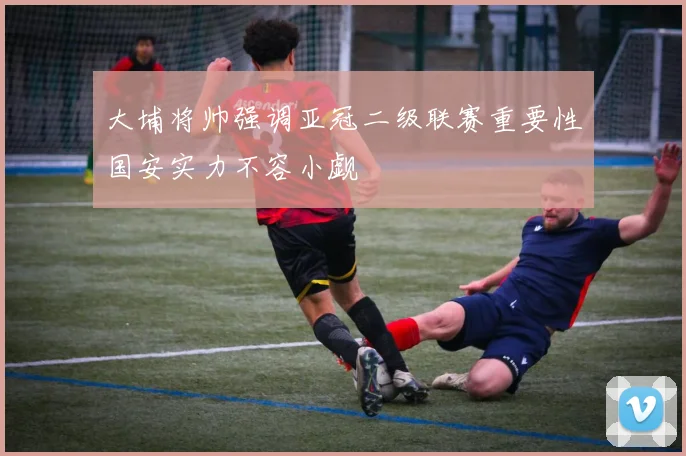 大埔将帅强调亚冠二级联赛重要性国安实力不容小觑