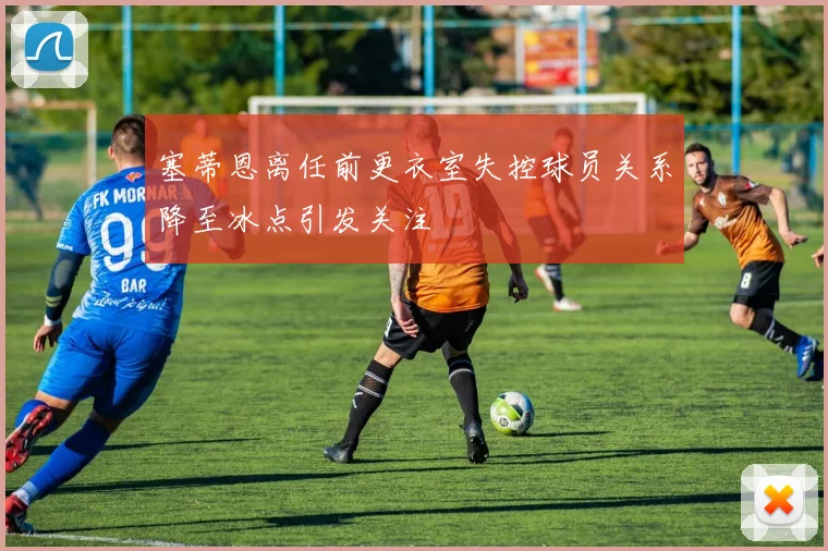 塞蒂恩离任前更衣室失控球员关系降至冰点引发关注