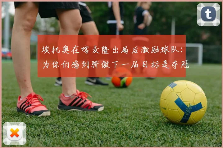 埃托奥在喀麦隆出局后激励球队：为你们感到骄傲下一届目标是夺冠