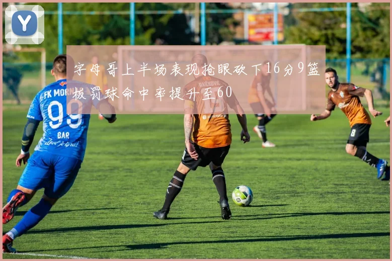 字母哥上半场表现抢眼砍下16分9篮板罚球命中率提升至60