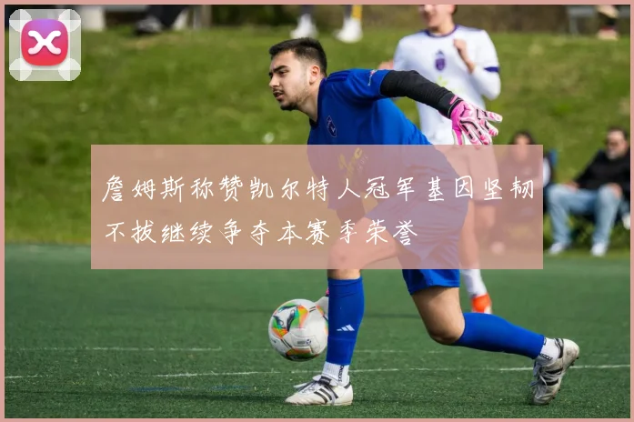 詹姆斯称赞凯尔特人冠军基因坚韧不拔继续争夺本赛季荣誉